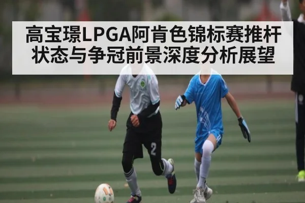 高宝璟LPGA阿肯色锦标赛推杆状态与争冠前景深度分析展望